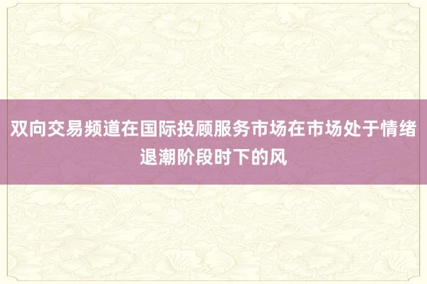 双向交易频道在国际投顾服务市场在市场处于情绪退潮阶段时下的风