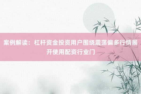 案例解读：杠杆资金投资用户围绕震荡偏多行情展开使用配资行业门