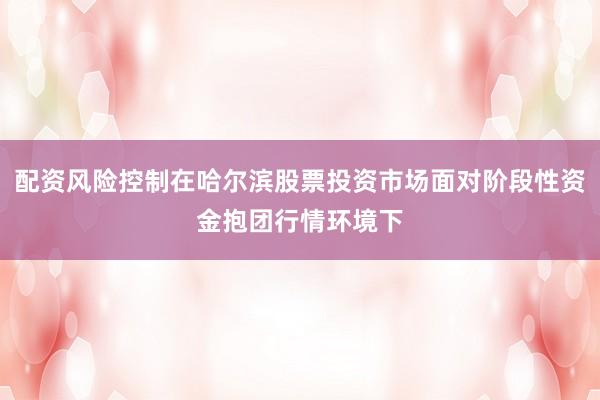 配资风险控制在哈尔滨股票投资市场面对阶段性资金抱团行情环境下