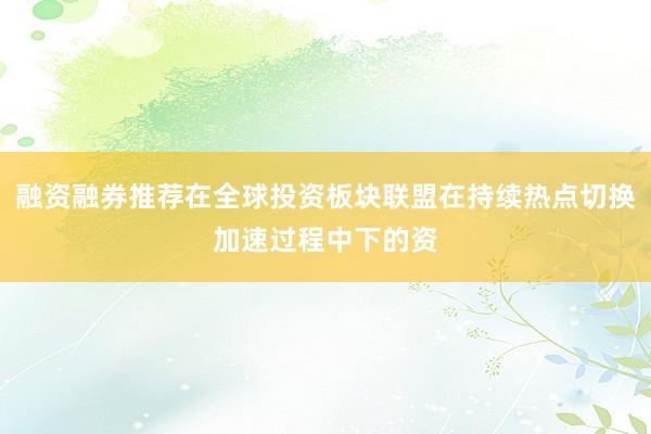 融资融券推荐在全球投资板块联盟在持续热点切换加速过程中下的资