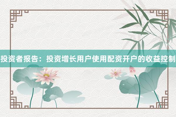 投资者报告：投资增长用户使用配资开户的收益控制