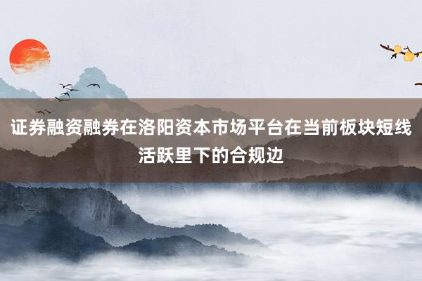 证券融资融券在洛阳资本市场平台在当前板块短线活跃里下的合规边