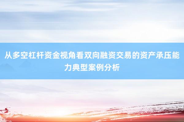 从多空杠杆资金视角看双向融资交易的资产承压能力典型案例分析
