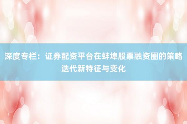 深度专栏：证券配资平台在蚌埠股票融资圈的策略迭代新特征与变化