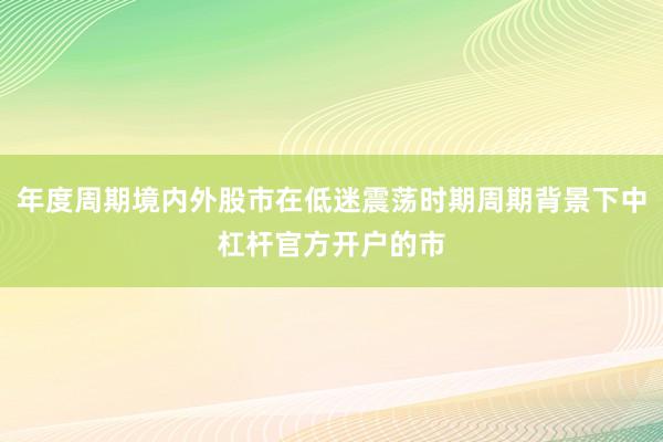 年度周期境内外股市在低迷震荡时期周期背景下中杠杆官方开户的市