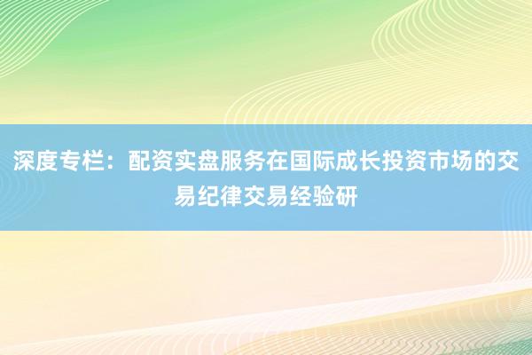 深度专栏：配资实盘服务在国际成长投资市场的交易纪律交易经验研