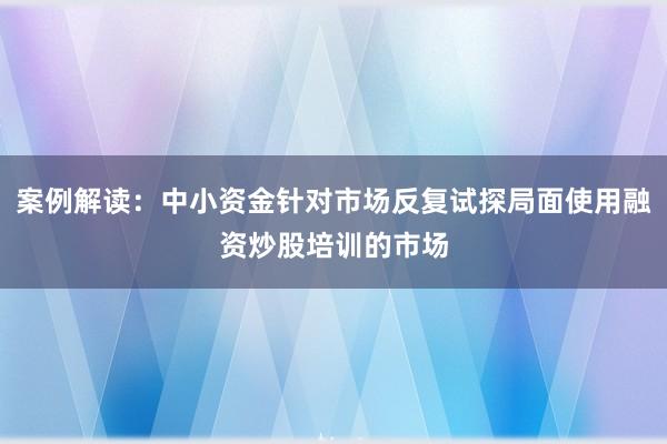 案例解读：中小资金针对市场反复试探局面使用融资炒股培训的市场