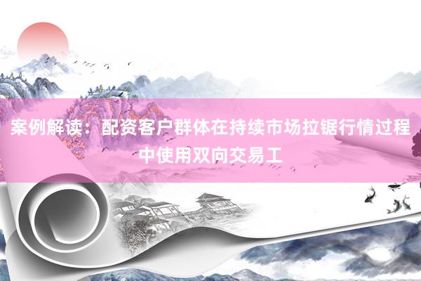 案例解读：配资客户群体在持续市场拉锯行情过程中使用双向交易工