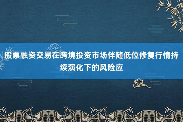 股票融资交易在跨境投资市场伴随低位修复行情持续演化下的风险应