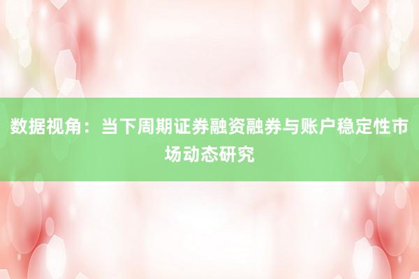 数据视角：当下周期证券融资融券与账户稳定性市场动态研究