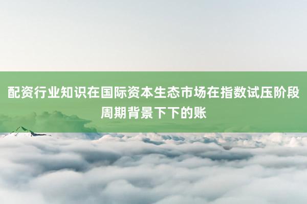 配资行业知识在国际资本生态市场在指数试压阶段周期背景下下的账
