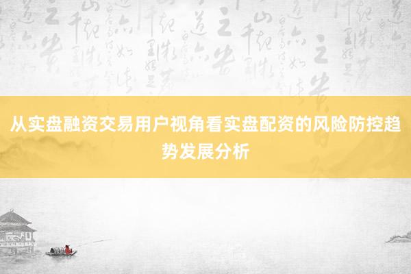 从实盘融资交易用户视角看实盘配资的风险防控趋势发展分析