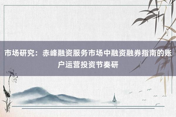 市场研究：赤峰融资服务市场中融资融券指南的账户运营投资节奏研