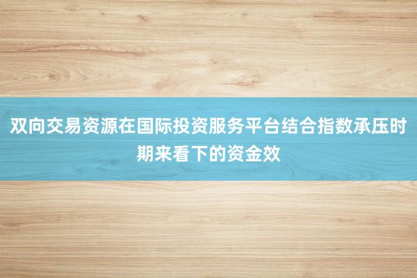 双向交易资源在国际投资服务平台结合指数承压时期来看下的资金效