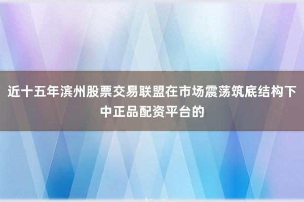 近十五年滨州股票交易联盟在市场震荡筑底结构下中正品配资平台的