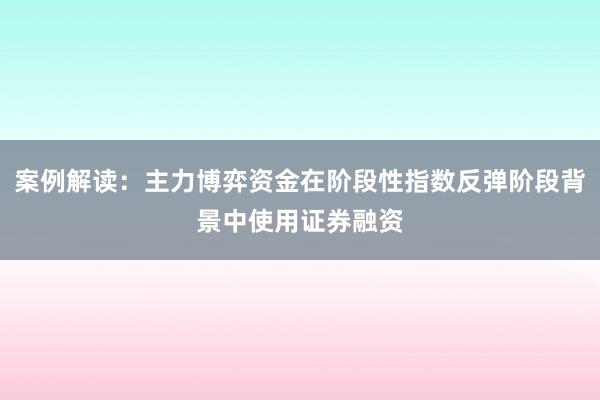 案例解读：主力博弈资金在阶段性指数反弹阶段背景中使用证券融资