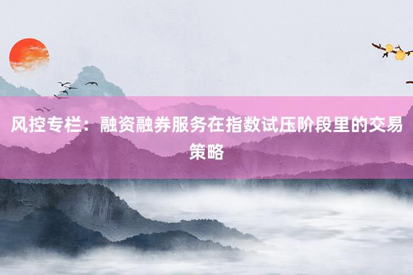 风控专栏：融资融券服务在指数试压阶段里的交易策略
