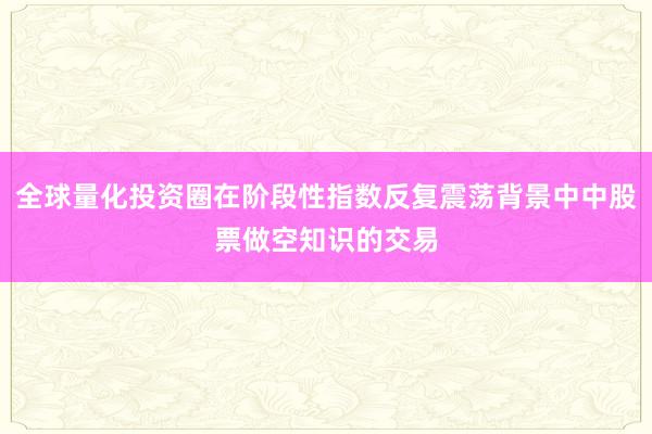 全球量化投资圈在阶段性指数反复震荡背景中中股票做空知识的交易