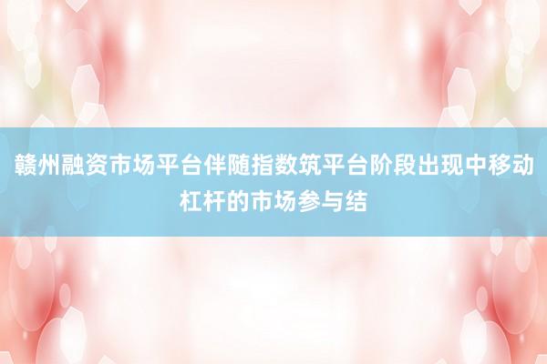 赣州融资市场平台伴随指数筑平台阶段出现中移动杠杆的市场参与结