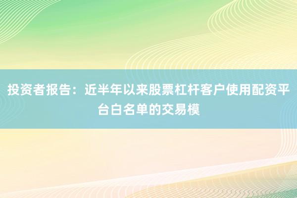 投资者报告：近半年以来股票杠杆客户使用配资平台白名单的交易模