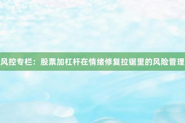 风控专栏：股票加杠杆在情绪修复拉锯里的风险管理