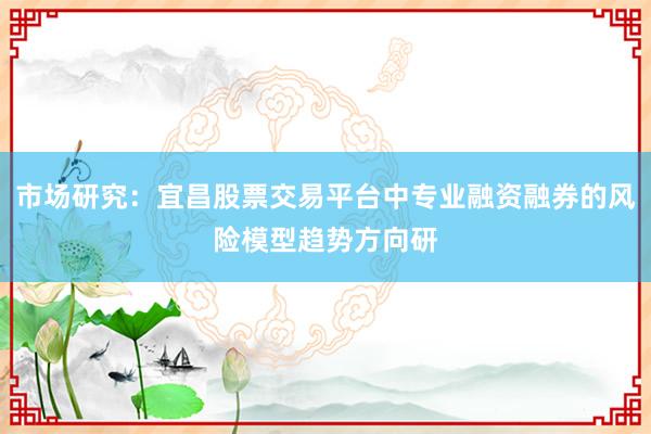 市场研究：宜昌股票交易平台中专业融资融券的风险模型趋势方向研