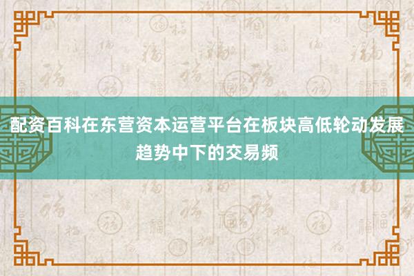 配资百科在东营资本运营平台在板块高低轮动发展趋势中下的交易频