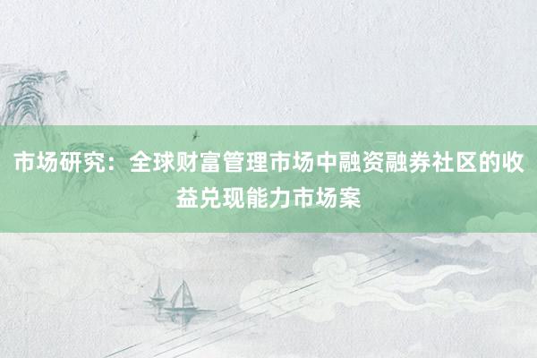 市场研究：全球财富管理市场中融资融券社区的收益兑现能力市场案