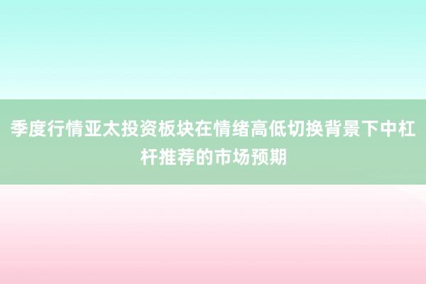 季度行情亚太投资板块在情绪高低切换背景下中杠杆推荐的市场预期