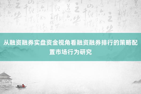 从融资融券实盘资金视角看融资融券排行的策略配置市场行为研究