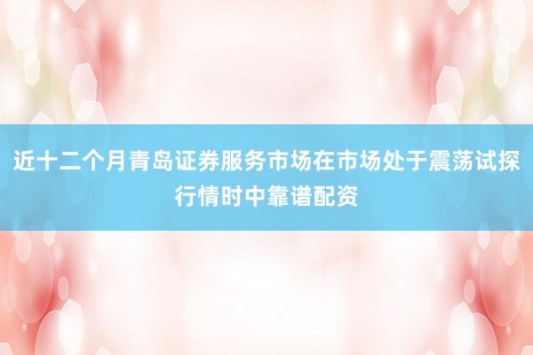 近十二个月青岛证券服务市场在市场处于震荡试探行情时中靠谱配资
