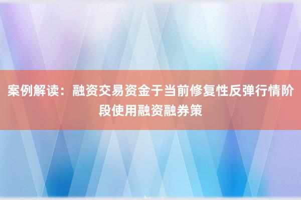 案例解读：融资交易资金于当前修复性反弹行情阶段使用融资融券策