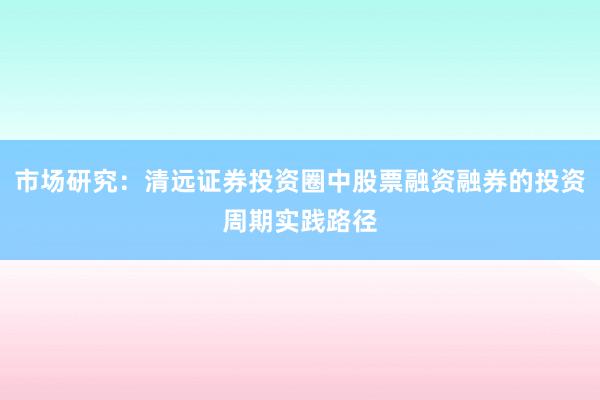 市场研究：清远证券投资圈中股票融资融券的投资周期实践路径