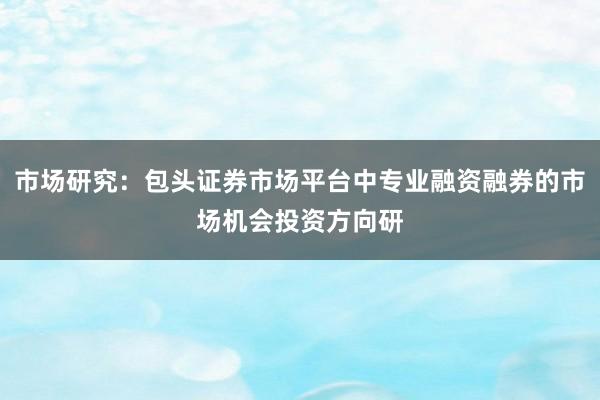 市场研究：包头证券市场平台中专业融资融券的市场机会投资方向研