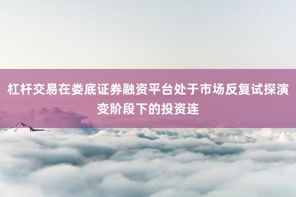 杠杆交易在娄底证券融资平台处于市场反复试探演变阶段下的投资连