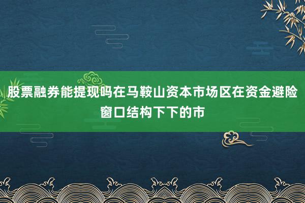 股票融券能提现吗在马鞍山资本市场区在资金避险窗口结构下下的市