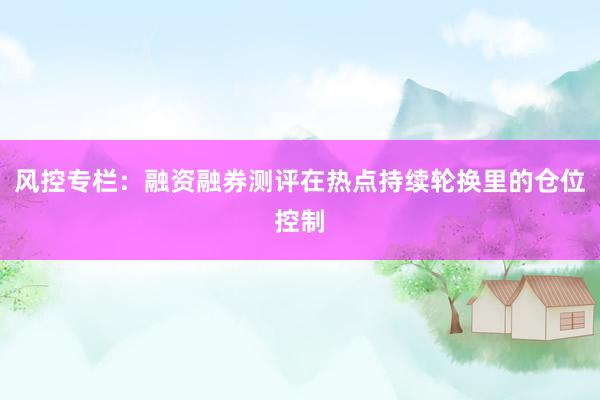 风控专栏：融资融券测评在热点持续轮换里的仓位控制