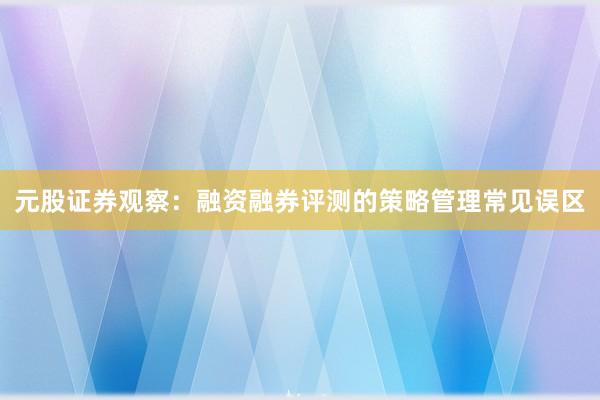 元股证券观察：融资融券评测的策略管理常见误区