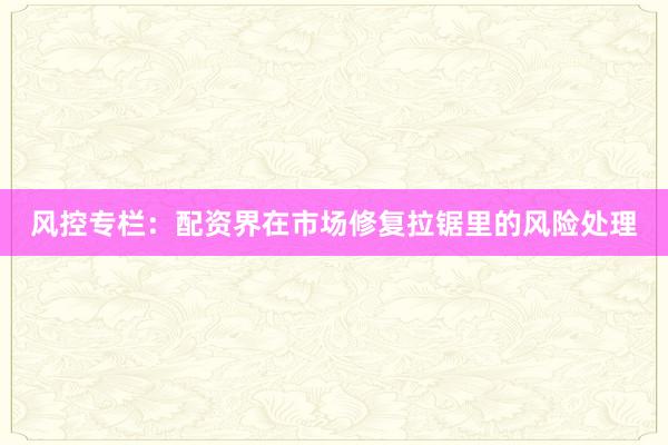 风控专栏：配资界在市场修复拉锯里的风险处理