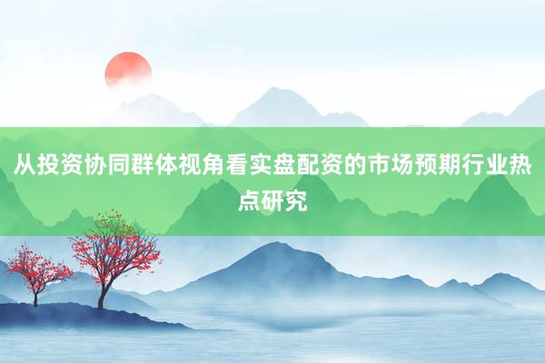 从投资协同群体视角看实盘配资的市场预期行业热点研究