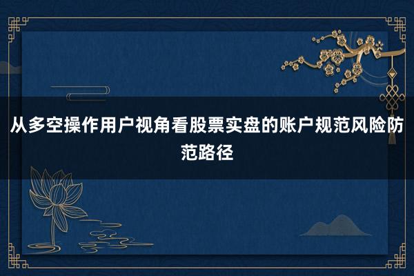 从多空操作用户视角看股票实盘的账户规范风险防范路径