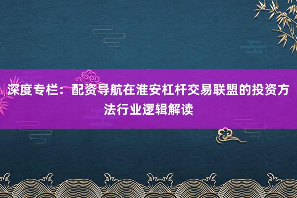 深度专栏：配资导航在淮安杠杆交易联盟的投资方法行业逻辑解读