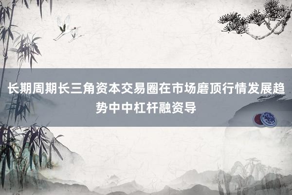 长期周期长三角资本交易圈在市场磨顶行情发展趋势中中杠杆融资导