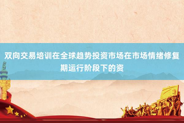双向交易培训在全球趋势投资市场在市场情绪修复期运行阶段下的资