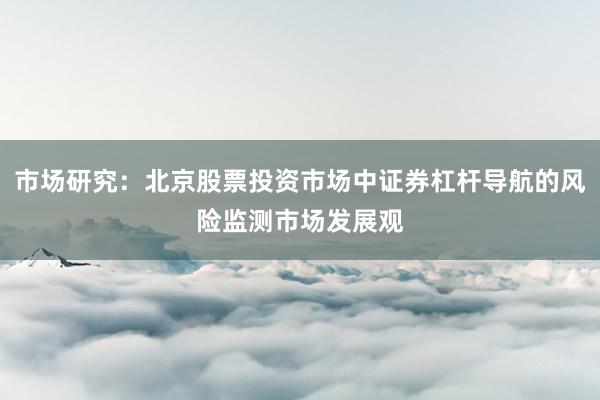 市场研究：北京股票投资市场中证券杠杆导航的风险监测市场发展观