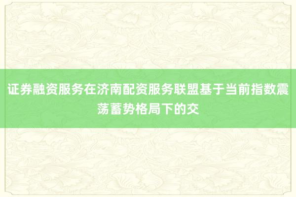 证券融资服务在济南配资服务联盟基于当前指数震荡蓄势格局下的交