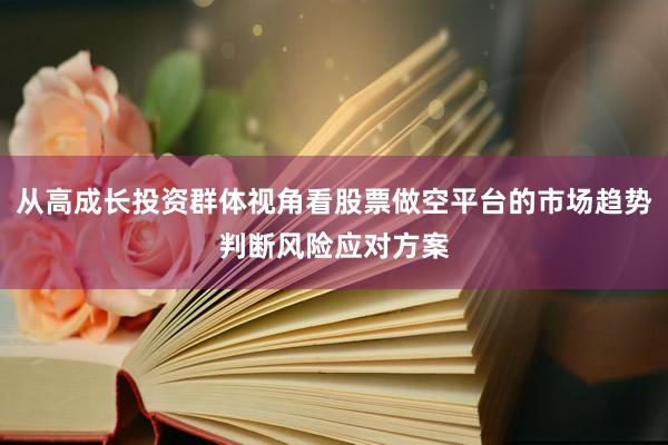 从高成长投资群体视角看股票做空平台的市场趋势判断风险应对方案