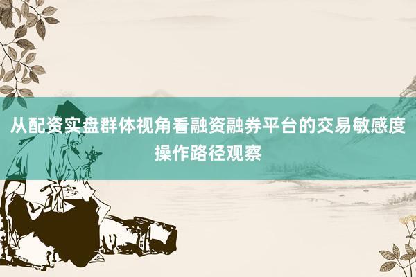 从配资实盘群体视角看融资融券平台的交易敏感度操作路径观察