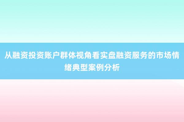 从融资投资账户群体视角看实盘融资服务的市场情绪典型案例分析