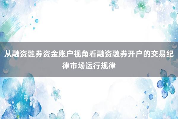 从融资融券资金账户视角看融资融券开户的交易纪律市场运行规律